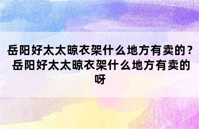 岳阳好太太晾衣架什么地方有卖的？ 岳阳好太太晾衣架什么地方有卖的呀